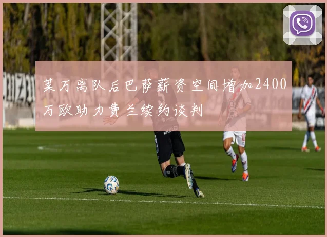 莱万离队后巴萨薪资空间增加2400万欧助力费兰续约谈判