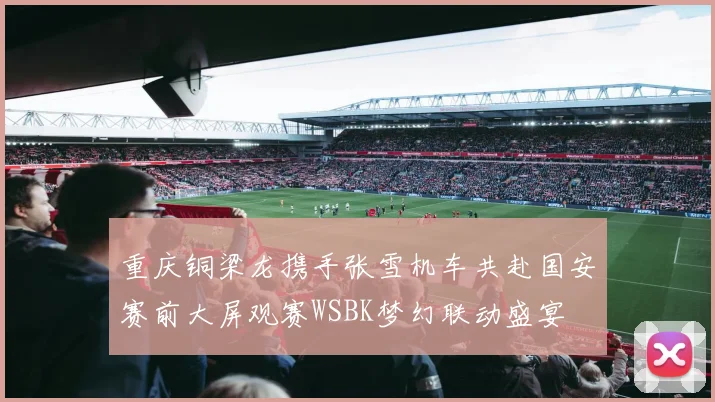 重庆铜梁龙携手张雪机车共赴国安赛前大屏观赛WSBK梦幻联动盛宴
