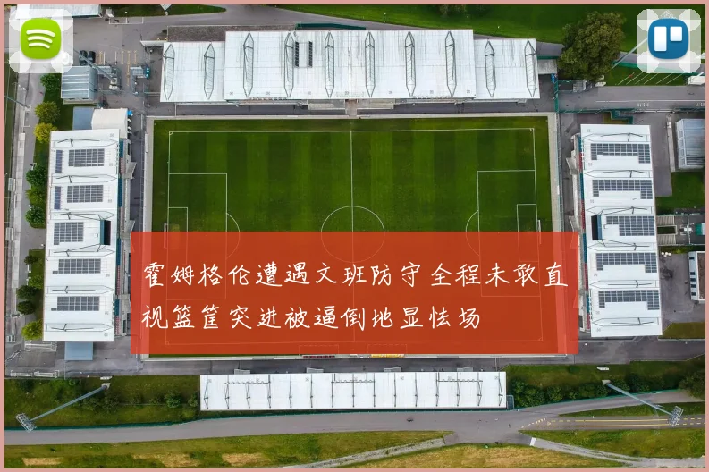 霍姆格伦遭遇文班防守全程未敢直视篮筐突进被逼倒地显怯场