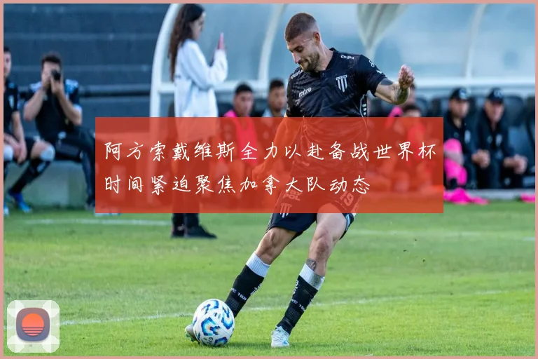 阿方索戴维斯全力以赴备战世界杯时间紧迫聚焦加拿大队动态