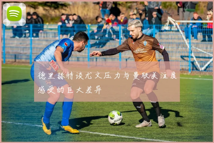 德里赫特谈尤文压力与曼联关注度感受的巨大差异