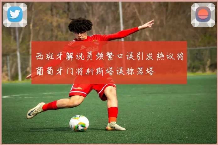 西班牙解说员频繁口误引发热议将葡萄牙门将科斯塔误称若塔