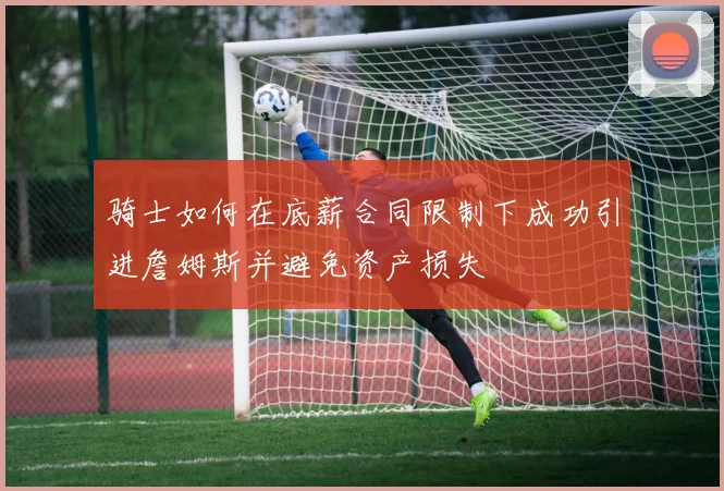 骑士如何在底薪合同限制下成功引进詹姆斯并避免资产损失
