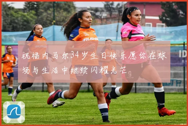 祝福内马尔34岁生日快乐愿你在球场与生活中继续闪耀光芒
