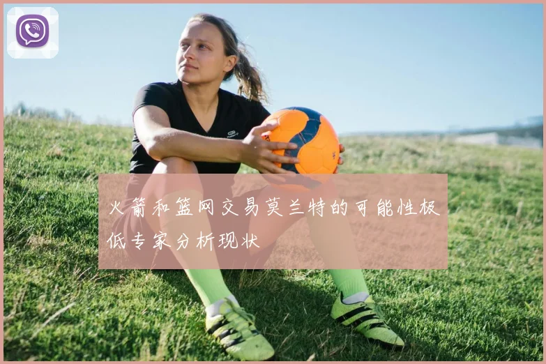 火箭和篮网交易莫兰特的可能性极低专家分析现状