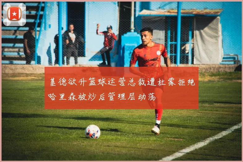 基德欲升篮球运营总裁遭杜蒙拒绝哈里森被炒后管理层动荡
