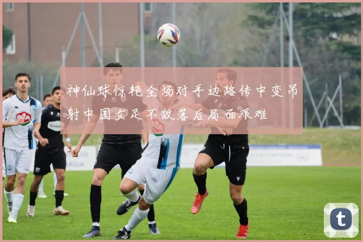 神仙球惊艳全场对手边路传中变吊射中国女足不敌落后局面艰难