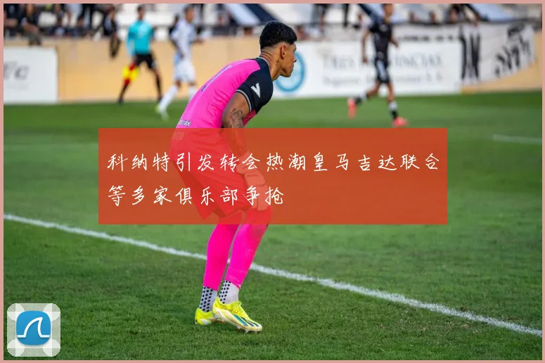 科纳特引发转会热潮皇马吉达联合等多家俱乐部争抢