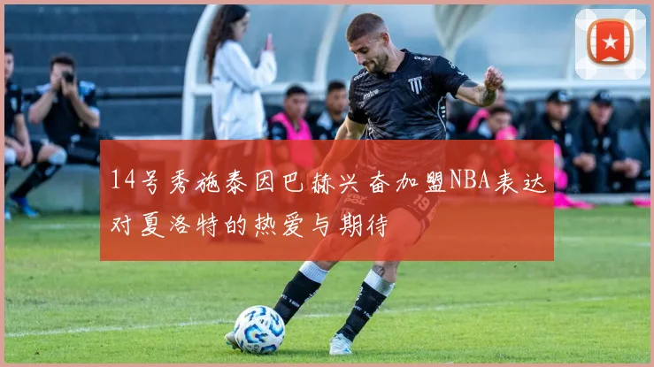 14号秀施泰因巴赫兴奋加盟NBA表达对夏洛特的热爱与期待