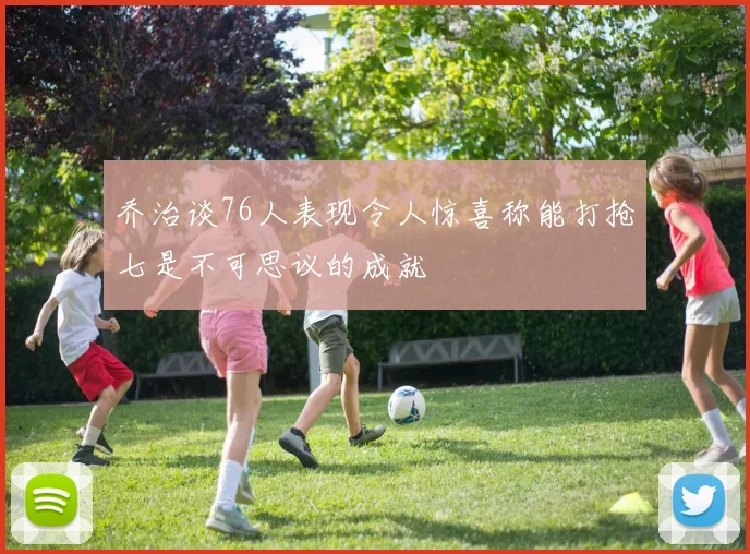 乔治谈76人表现令人惊喜称能打抢七是不可思议的成就