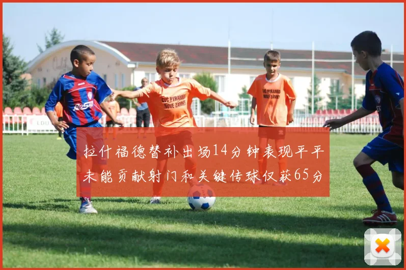 拉什福德替补出场14分钟表现平平未能贡献射门和关键传球仅获65分
