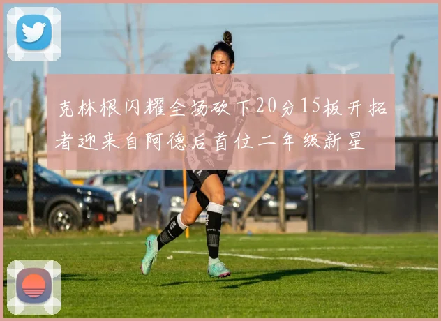 克林根闪耀全场砍下20分15板开拓者迎来自阿德后首位二年级新星