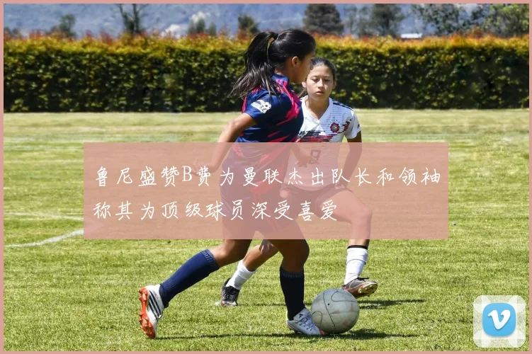 鲁尼盛赞B费为曼联杰出队长和领袖称其为顶级球员深受喜爱