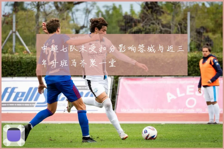 中超七队未受扣分影响蓉城与近三年升班马齐聚一堂