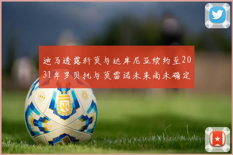 迪马透露科莫与达库尼亚续约至2031年罗贝托与莫雷诺未来尚未确定