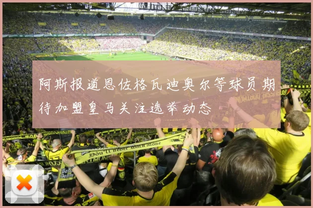 阿斯报道恩佐格瓦迪奥尔等球员期待加盟皇马关注选举动态