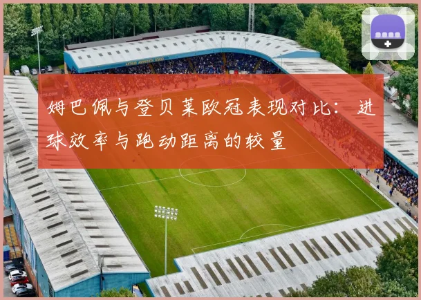 姆巴佩与登贝莱欧冠表现对比：进球效率与跑动距离的较量