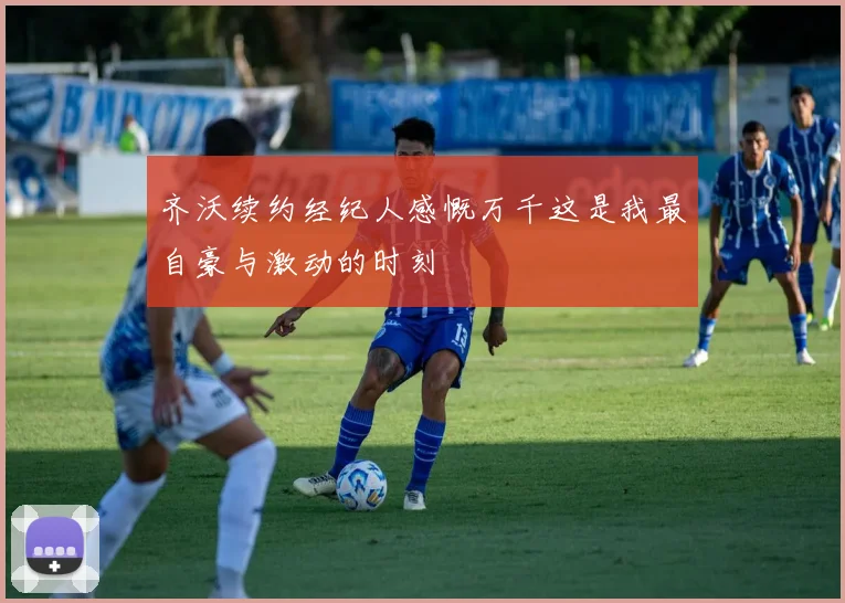 齐沃续约经纪人感慨万千这是我最自豪与激动的时刻
