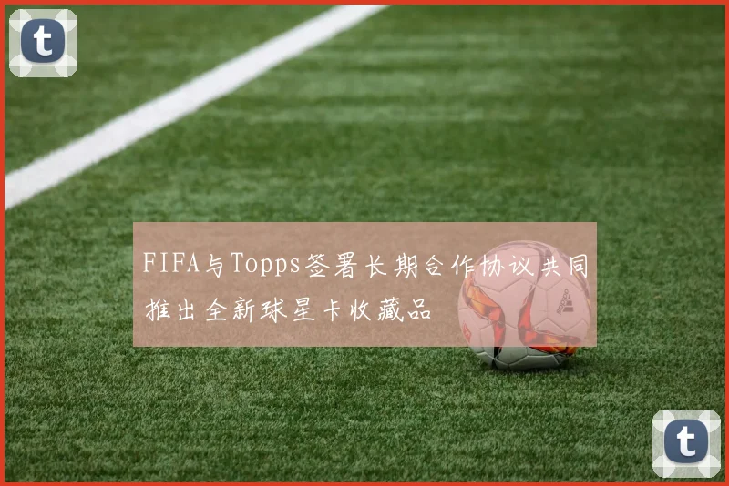 FIFA与Topps签署长期合作协议共同推出全新球星卡收藏品