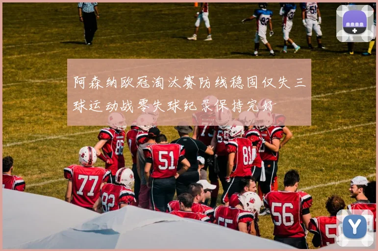 阿森纳欧冠淘汰赛防线稳固仅失三球运动战零失球纪录保持完好