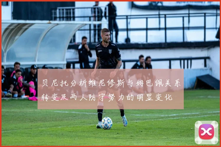 贝尼托分析维尼修斯与姆巴佩关系转变及两人防守努力的明显变化