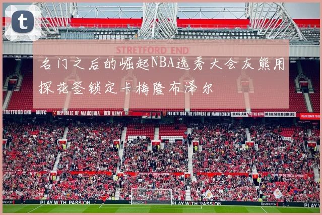 名门之后的崛起NBA选秀大会灰熊用探花签锁定卡梅隆布泽尔