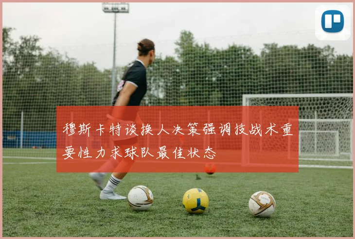 穆斯卡特谈换人决策强调技战术重要性力求球队最佳状态