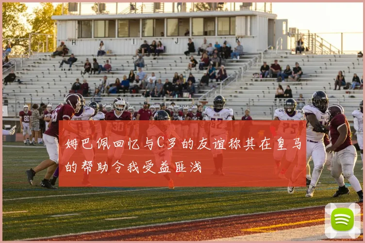 姆巴佩回忆与C罗的友谊称其在皇马的帮助令我受益匪浅