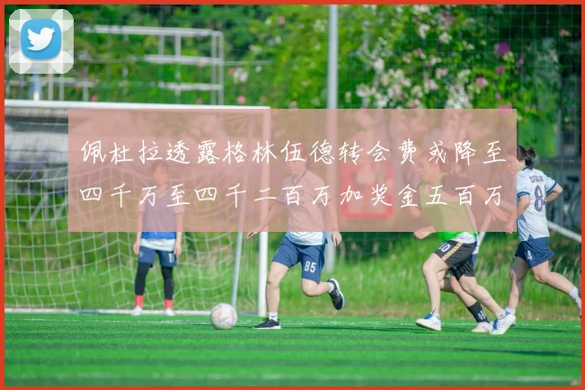 佩杜拉透露格林伍德转会费或降至四千万至四千二百万加奖金五百万至六百万