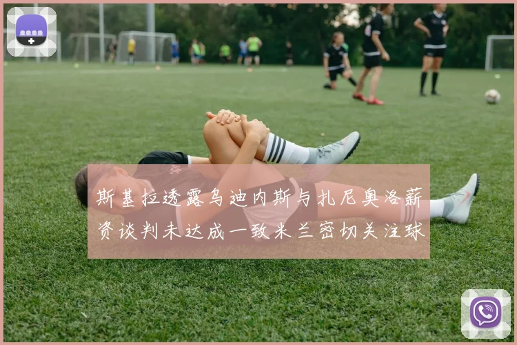 斯基拉透露乌迪内斯与扎尼奥洛薪资谈判未达成一致米兰密切关注球员动态