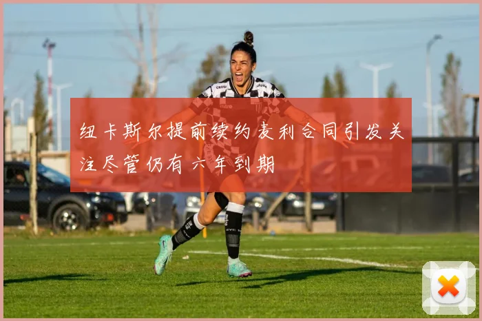 纽卡斯尔提前续约麦利合同引发关注尽管仍有六年到期