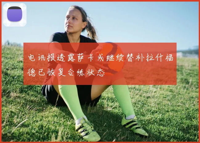 电讯报透露萨卡或继续替补拉什福德已恢复合练状态
